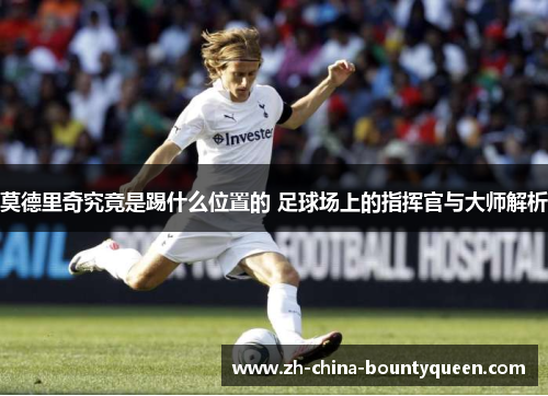 莫德里奇究竟是踢什么位置的 足球场上的指挥官与大师解析