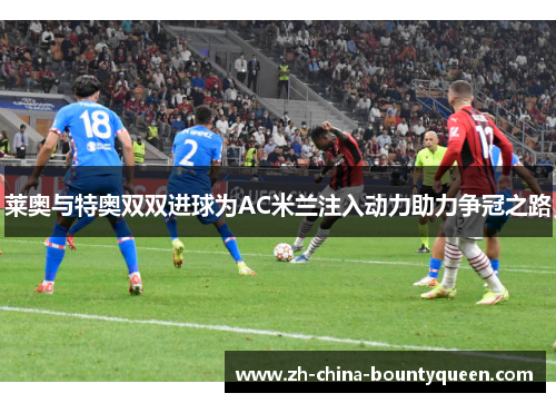 莱奥与特奥双双进球为AC米兰注入动力助力争冠之路