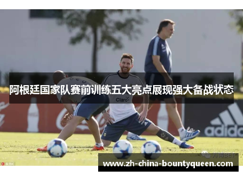 阿根廷国家队赛前训练五大亮点展现强大备战状态