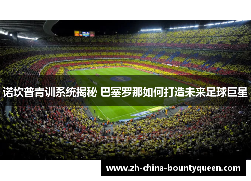 诺坎普青训系统揭秘 巴塞罗那如何打造未来足球巨星 诺坎普青训系统揭秘 巴塞罗那如何打造未来足球巨星