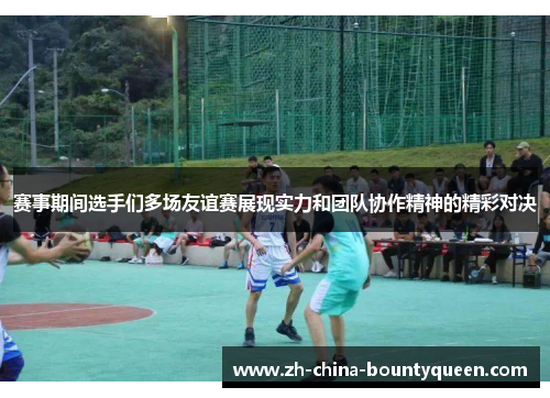 赛事期间选手们多场友谊赛展现实力和团队协作精神的精彩对决 赛事期间选手们多场友谊赛展现实力和团队协作精神的精彩对决