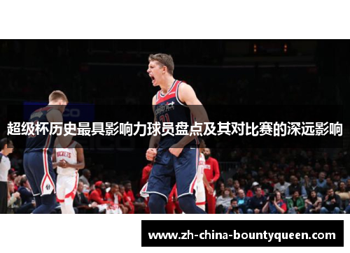 超级杯历史最具影响力球员盘点及其对比赛的深远影响 超级杯历史最具影响力球员盘点及其对比赛的深远影响