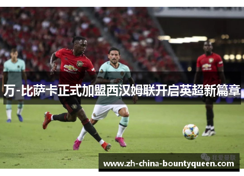 万-比萨卡正式加盟西汉姆联开启英超新篇章